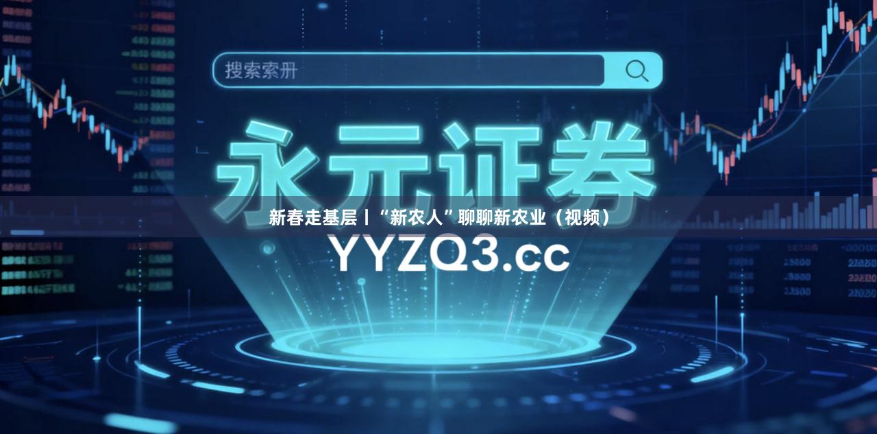 新春走基层丨“新农人”聊聊新农业（视频）